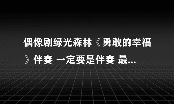 偶像剧绿光森林《勇敢的幸福》伴奏 一定要是伴奏 最后没有说话那段的纯伴奏！悬赏都100了求伴奏伴奏