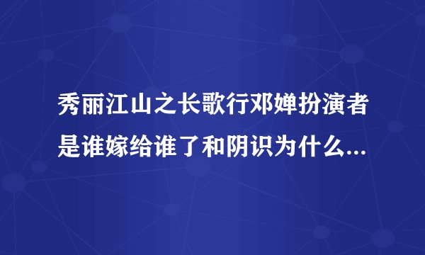 秀丽江山之长歌行邓婵扮演者是谁嫁给谁了和阴识为什么没在一起