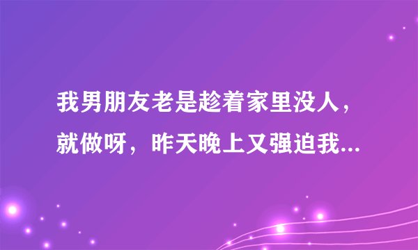 我男朋友老是趁着家里没人，就做呀，昨天晚上又强迫我做，他脑子里天天就是做，昨天晚上我们不知道来月经