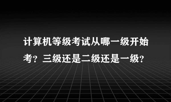 计算机等级考试从哪一级开始考？三级还是二级还是一级？