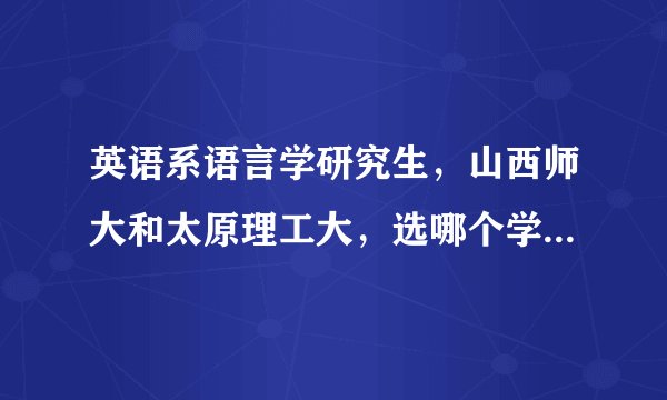 英语系语言学研究生，山西师大和太原理工大，选哪个学校好点？理工大的英语研究生就业情况怎么样？