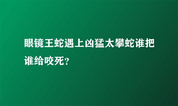 眼镜王蛇遇上凶猛太攀蛇谁把谁给咬死？