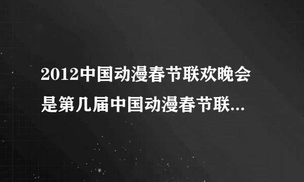 2012中国动漫春节联欢晚会是第几届中国动漫春节联欢晚会?