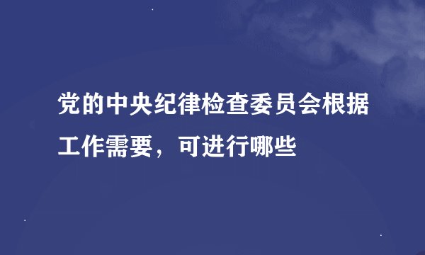 党的中央纪律检查委员会根据工作需要，可进行哪些