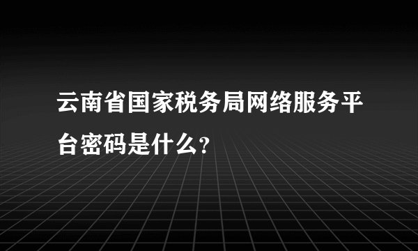 云南省国家税务局网络服务平台密码是什么？