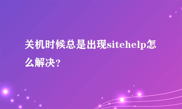 关机时候总是出现sitehelp怎么解决？
