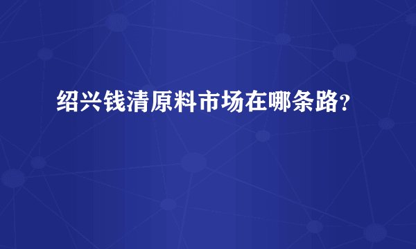 绍兴钱清原料市场在哪条路？