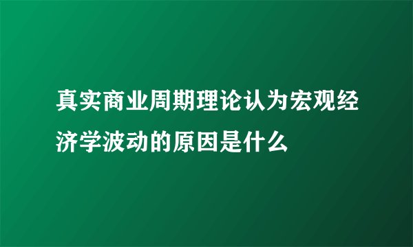 真实商业周期理论认为宏观经济学波动的原因是什么