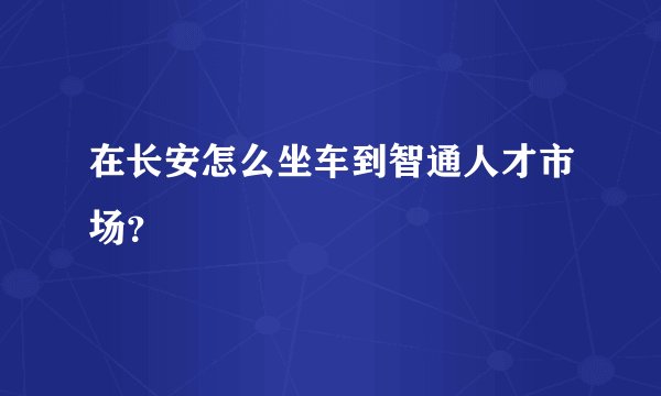 在长安怎么坐车到智通人才市场？