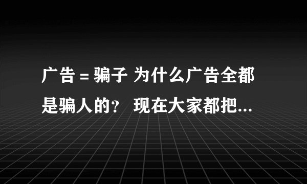 广告＝骗子 为什么广告全都是骗人的？ 现在大家都把广告公司叫骗子公司了！