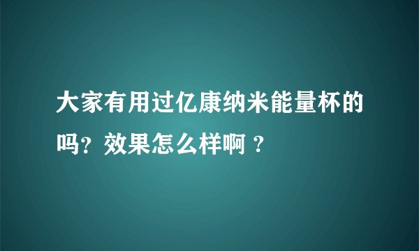 大家有用过亿康纳米能量杯的吗？效果怎么样啊 ?