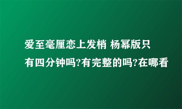 爱至毫厘恋上发梢 杨幂版只有四分钟吗?有完整的吗?在哪看