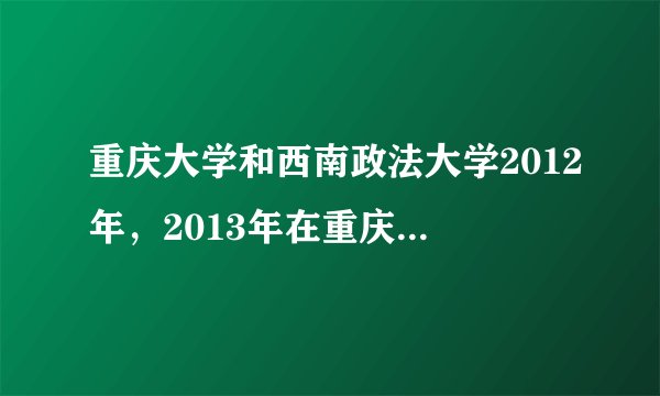 重庆大学和西南政法大学2012年，2013年在重庆的录取分数线，谢谢，有急用。