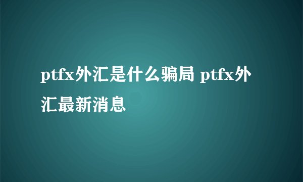 ptfx外汇是什么骗局 ptfx外汇最新消息