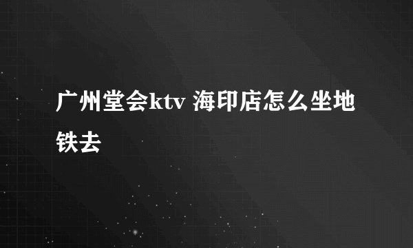 广州堂会ktv 海印店怎么坐地铁去