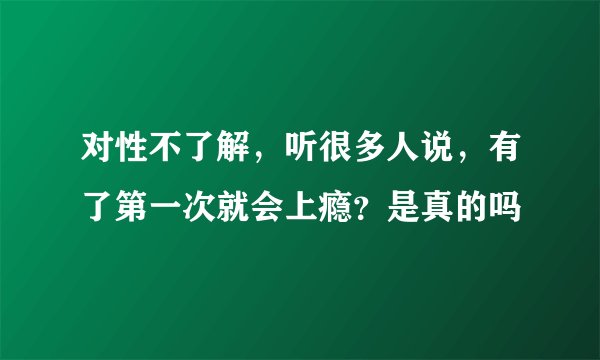 对性不了解，听很多人说，有了第一次就会上瘾？是真的吗