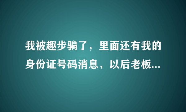 我被趣步骗了，里面还有我的身份证号码消息，以后老板拿去代款，怎么办？我注册不到十天不了解！