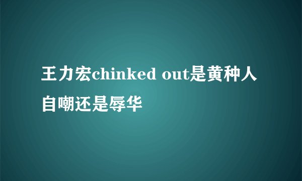 王力宏chinked out是黄种人自嘲还是辱华