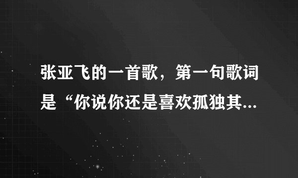 张亚飞的一首歌，第一句歌词是“你说你还是喜欢孤独其实你怕被我看穿”