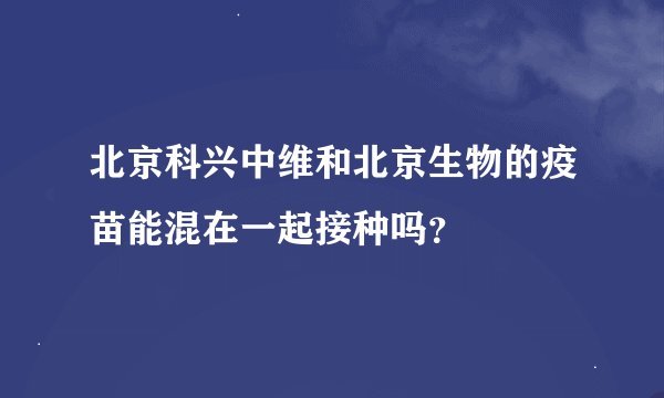 北京科兴中维和北京生物的疫苗能混在一起接种吗？