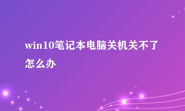 win10笔记本电脑关机关不了怎么办