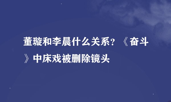 董璇和李晨什么关系？《奋斗》中床戏被删除镜头
