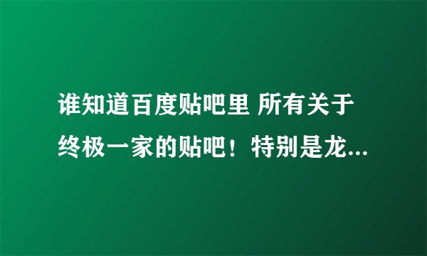 谁知道百度贴吧里 所有关于终极一家的贴吧！特别是龙天凤宇的！