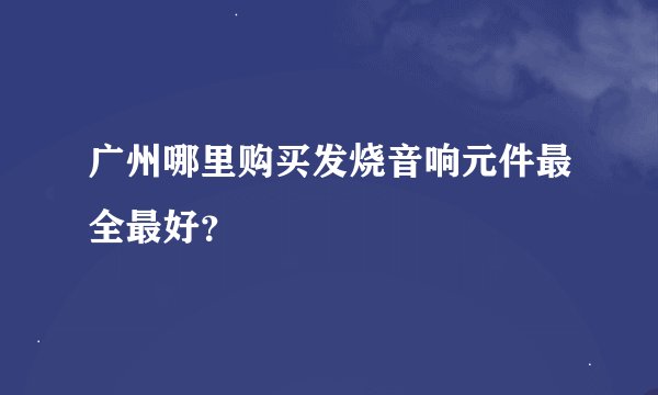 广州哪里购买发烧音响元件最全最好？