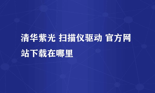 清华紫光 扫描仪驱动 官方网站下载在哪里