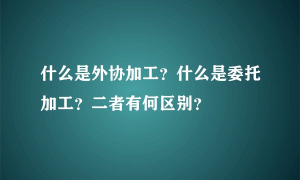 什么是外协加工？什么是委托加工？二者有何区别？