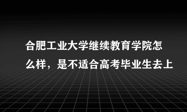 合肥工业大学继续教育学院怎么样，是不适合高考毕业生去上