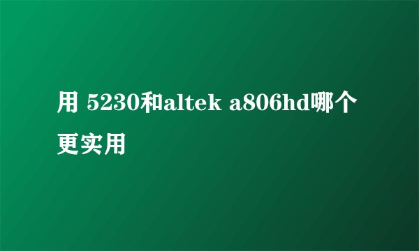 用 5230和altek a806hd哪个更实用