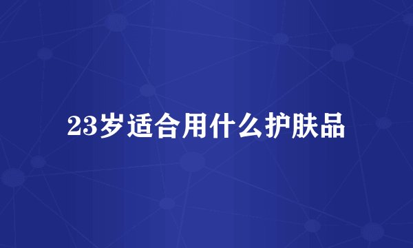 23岁适合用什么护肤品