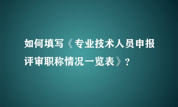 如何填写《专业技术人员申报评审职称情况一览表》？