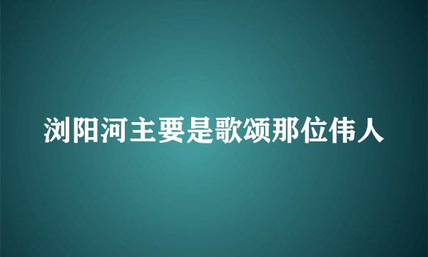 浏阳河主要是歌颂那位伟人