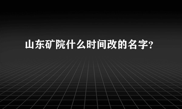 山东矿院什么时间改的名字？