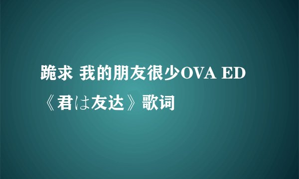 跪求 我的朋友很少OVA ED《君は友达》歌词