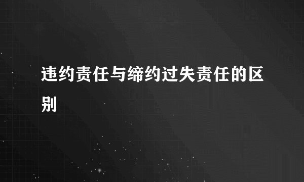 违约责任与缔约过失责任的区别