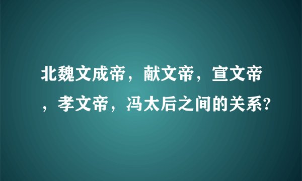 北魏文成帝，献文帝，宣文帝，孝文帝，冯太后之间的关系?