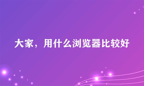 大家，用什么浏览器比较好