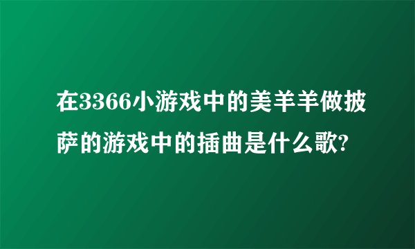 在3366小游戏中的美羊羊做披萨的游戏中的插曲是什么歌?