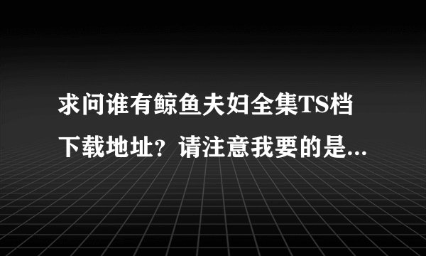 求问谁有鲸鱼夫妇全集TS档下载地址？请注意我要的是没有字幕的高清TS原档，最好是能有个网盘地址