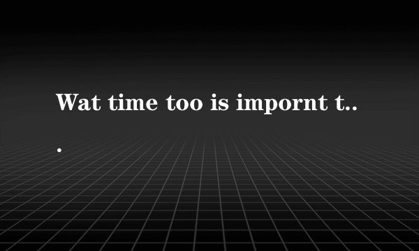Wat time too is impornt too you