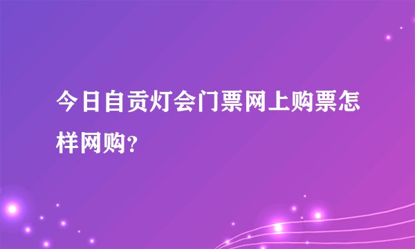 今日自贡灯会门票网上购票怎样网购？