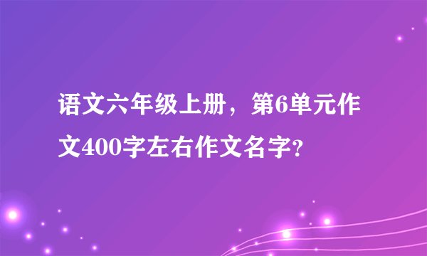 语文六年级上册，第6单元作文400字左右作文名字？