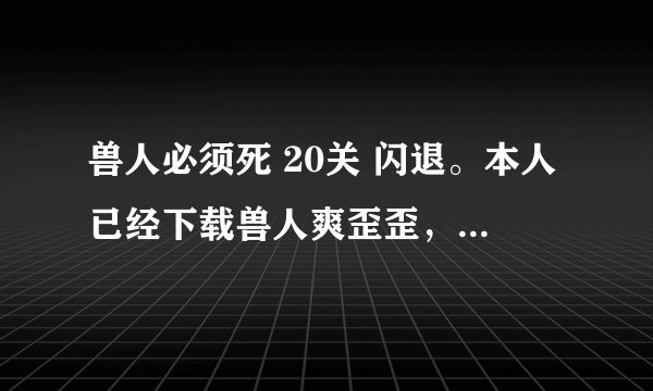 兽人必须死 20关 闪退。本人已经下载兽人爽歪歪，并且试着按照要求运行过，但还是闪退。求解啊！