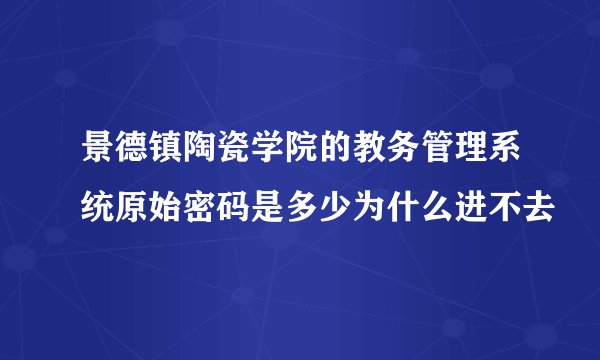 景德镇陶瓷学院的教务管理系统原始密码是多少为什么进不去