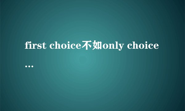 first choice不如only choice是什么意思