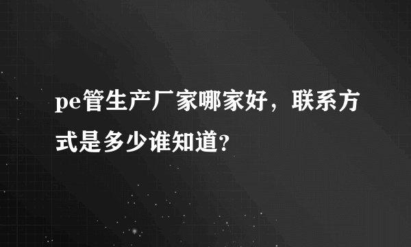 pe管生产厂家哪家好，联系方式是多少谁知道？