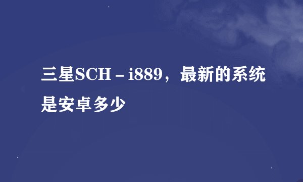 三星SCH－i889，最新的系统是安卓多少